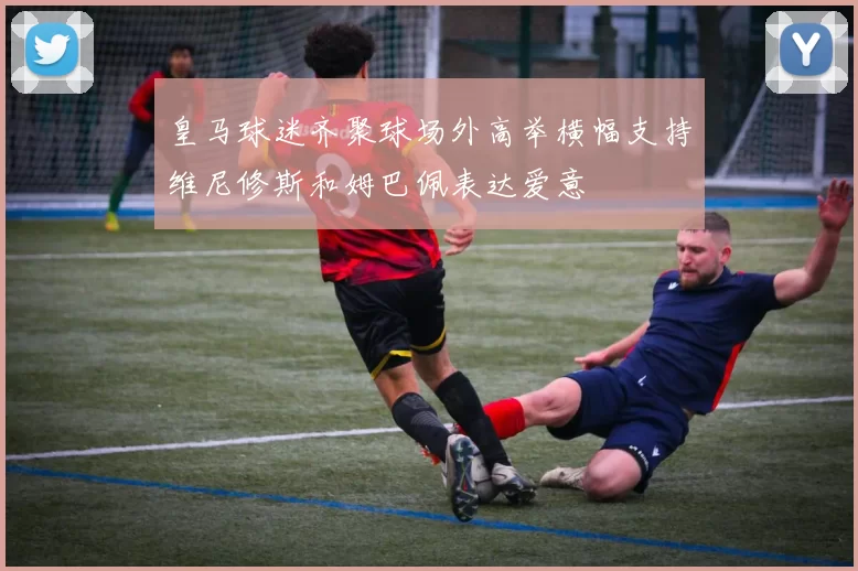 皇马球迷齐聚球场外高举横幅支持维尼修斯和姆巴佩表达爱意