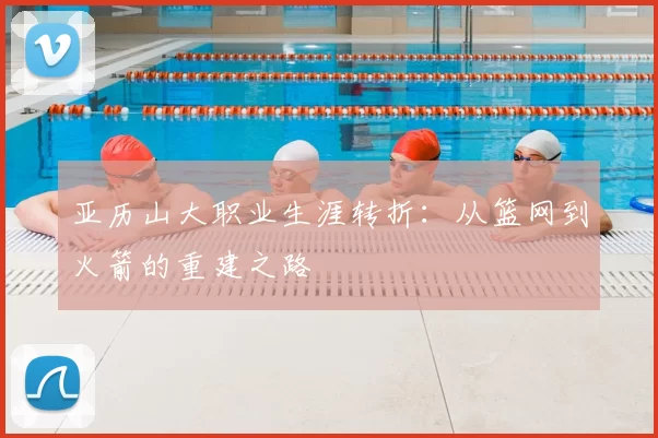 亚历山大职业生涯转折：从篮网到火箭的重建之路