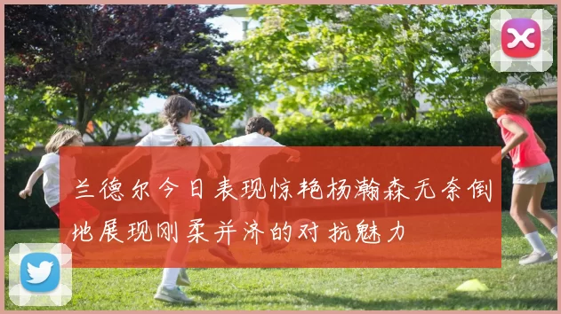 兰德尔今日表现惊艳杨瀚森无奈倒地展现刚柔并济的对抗魅力