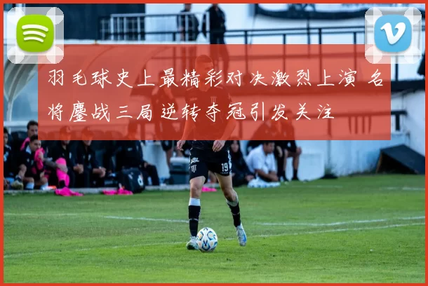羽毛球史上最精彩对决激烈上演 名将鏖战三局逆转夺冠引发关注