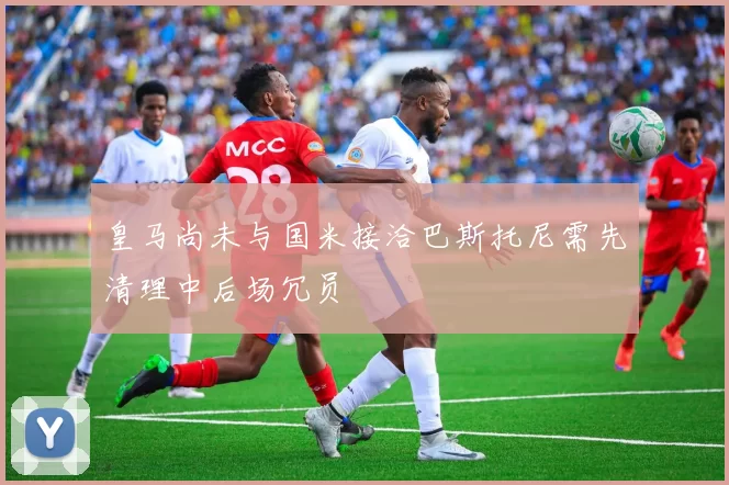 皇马尚未与国米接洽巴斯托尼需先清理中后场冗员