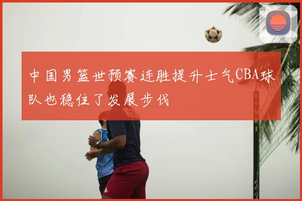 中国男篮世预赛连胜提升士气CBA球队也稳住了发展步伐