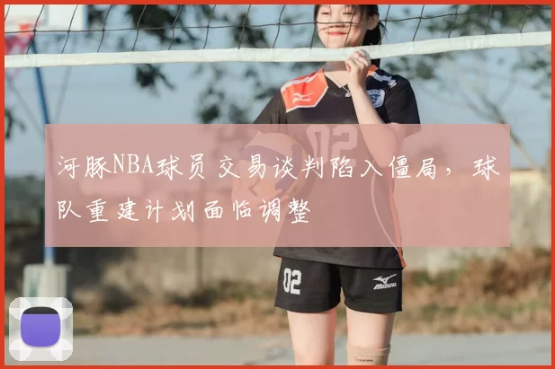 河豚NBA球员交易谈判陷入僵局，球队重建计划面临调整