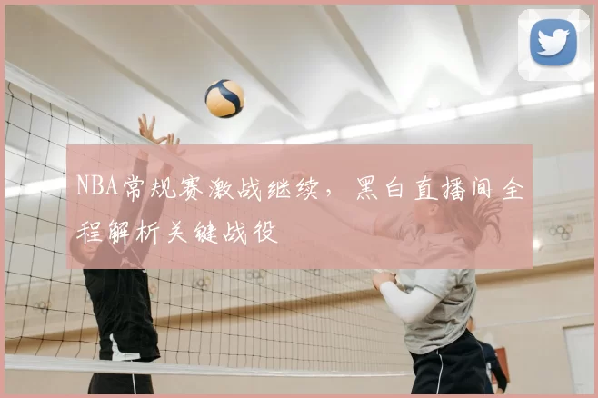 NBA常规赛激战继续，黑白直播间全程解析关键战役