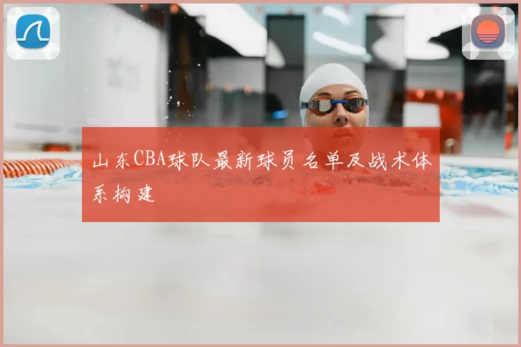 山东CBA球队最新球员名单及战术体系构建
