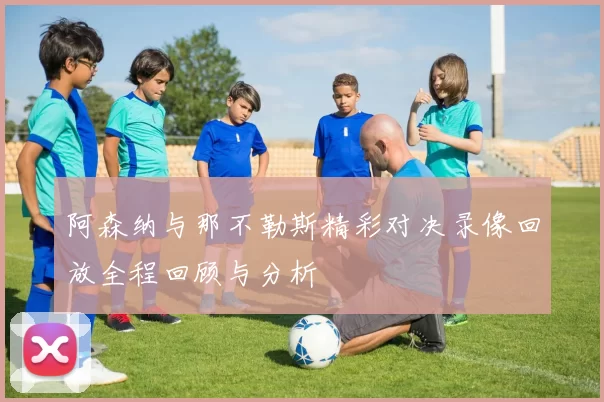 阿森纳与那不勒斯精彩对决录像回放全程回顾与分析