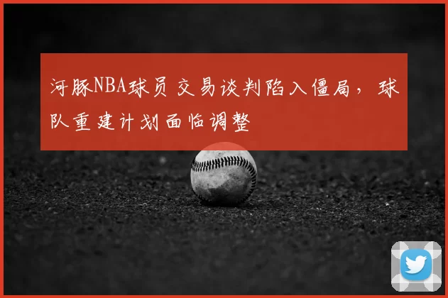 河豚NBA球员交易谈判陷入僵局，球队重建计划面临调整