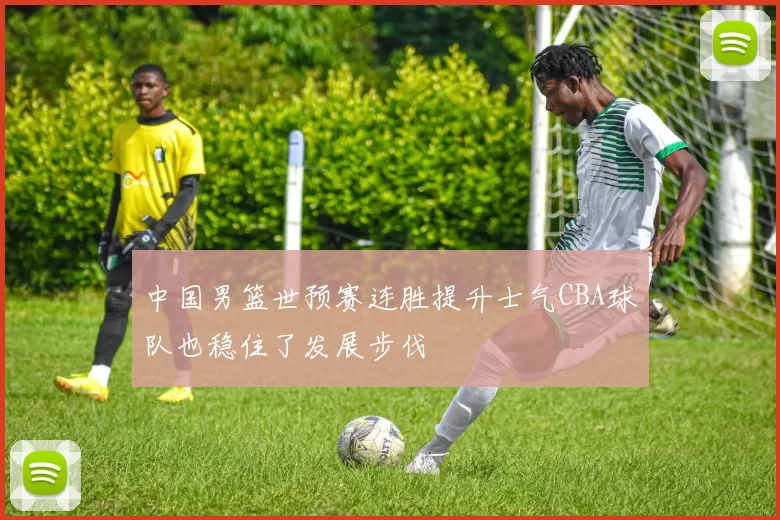 中国男篮世预赛连胜提升士气CBA球队也稳住了发展步伐