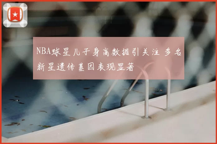 NBA球星儿子身高数据引关注 多名新星遗传基因表现显著