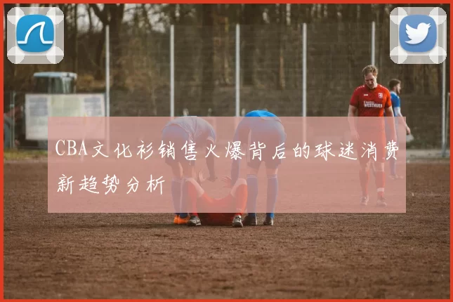 CBA文化衫销售火爆背后的球迷消费新趋势分析