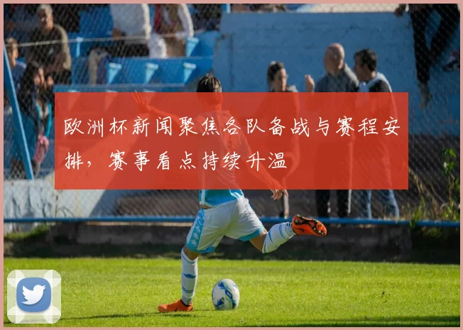 欧洲杯新闻聚焦各队备战与赛程安排，赛事看点持续升温