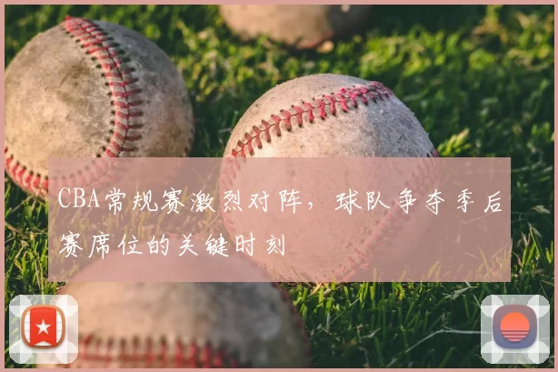 CBA常规赛激烈对阵，球队争夺季后赛席位的关键时刻