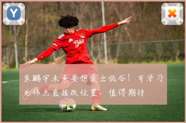 朱鹏宇未来要想走出低谷!可学习毛伟杰直接改位置,值得期待