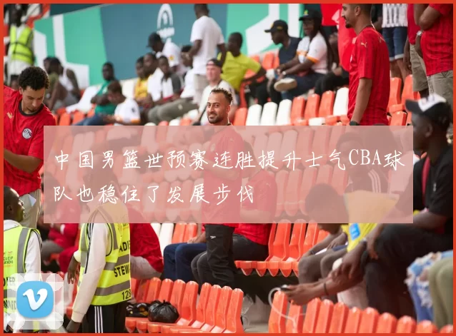 中国男篮世预赛连胜提升士气CBA球队也稳住了发展步伐