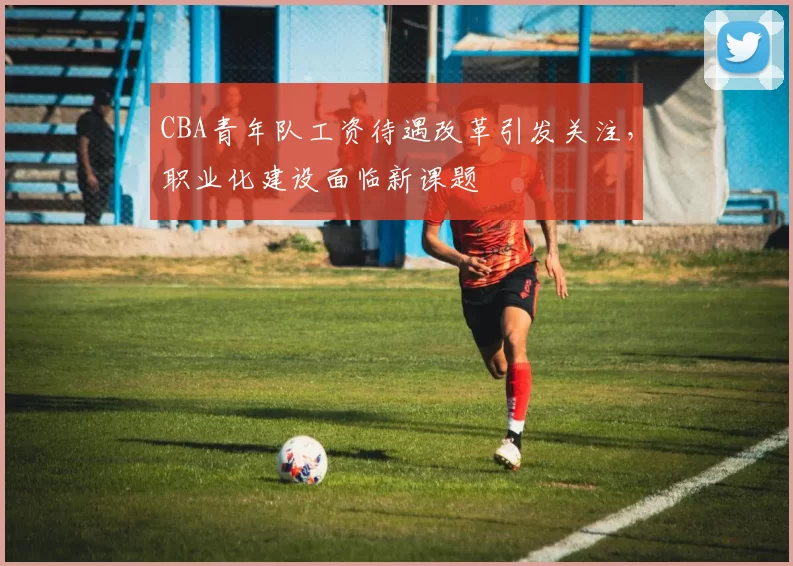 CBA青年队工资待遇改革引发关注，职业化建设面临新课题