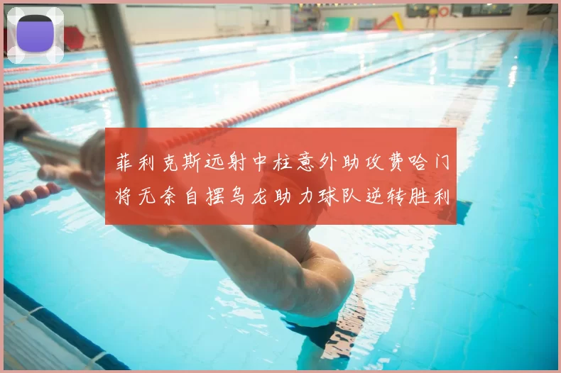 菲利克斯远射中柱意外助攻费哈门将无奈自摆乌龙助力球队逆转胜利