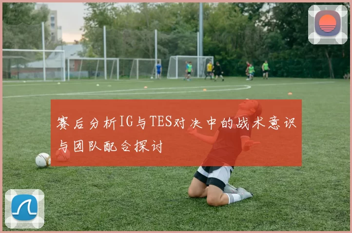 赛后分析IG与TES对决中的战术意识与团队配合探讨