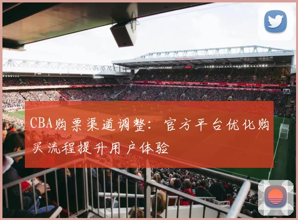 CBA购票渠道调整：官方平台优化购买流程提升用户体验