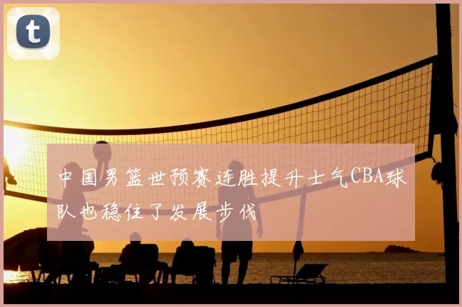 中国男篮世预赛连胜提升士气CBA球队也稳住了发展步伐