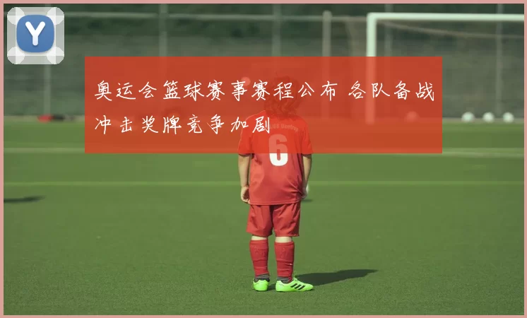 奥运会篮球赛事赛程公布 各队备战冲击奖牌竞争加剧