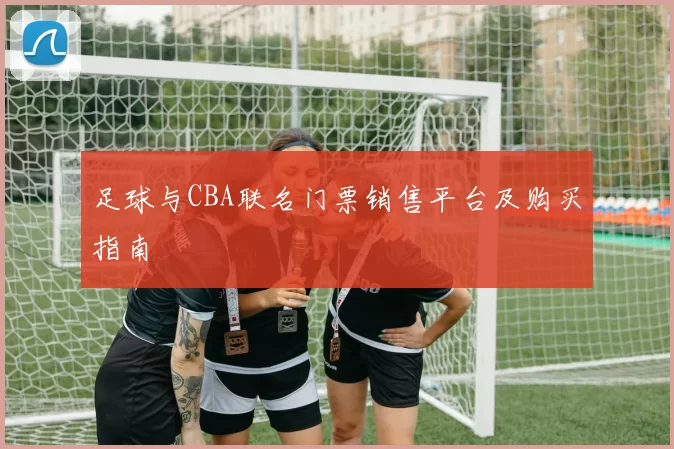 足球与CBA联名门票销售平台及购买指南