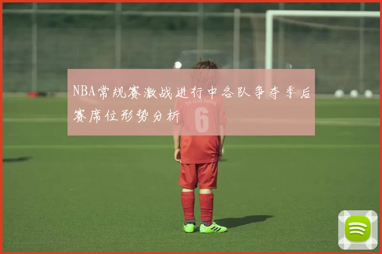 NBA常规赛激战进行中各队争夺季后赛席位形势分析