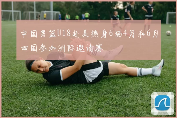 中国男篮U18赴美热身6场4月和6月回国参加洲际邀请赛
