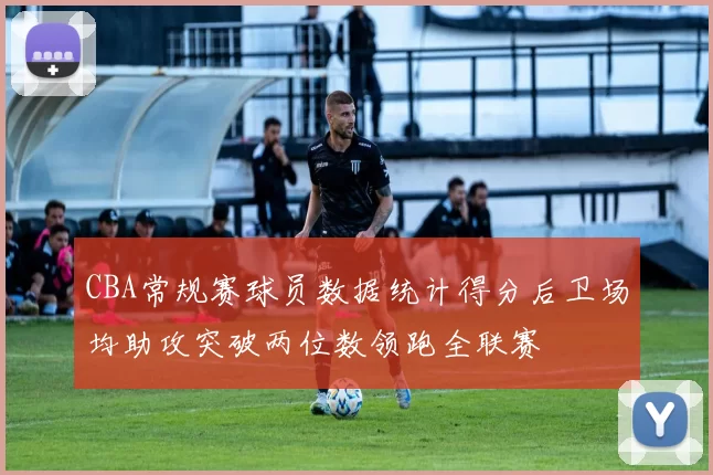 CBA常规赛球员数据统计得分后卫场均助攻突破两位数领跑全联赛