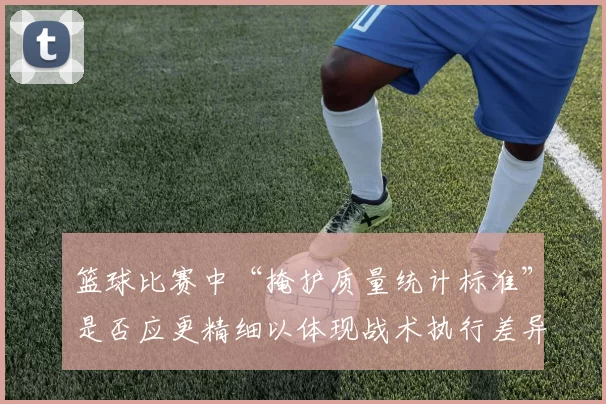 篮球比赛中“掩护质量统计标准”是否应更精细以体现战术执行差异