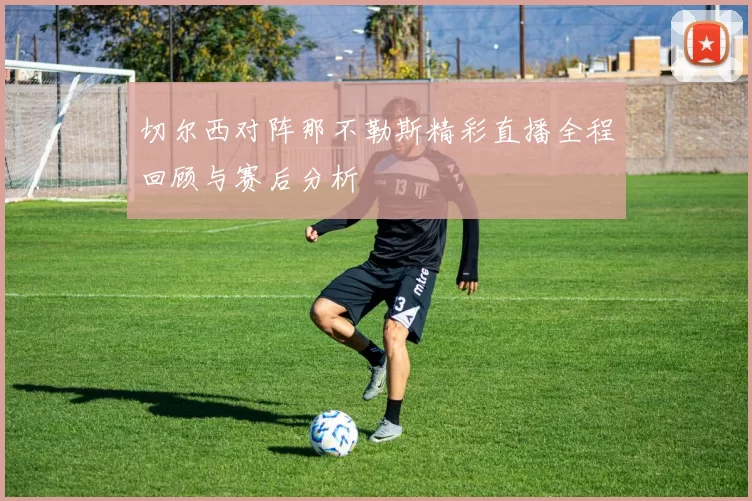 切尔西对阵那不勒斯精彩直播全程回顾与赛后分析