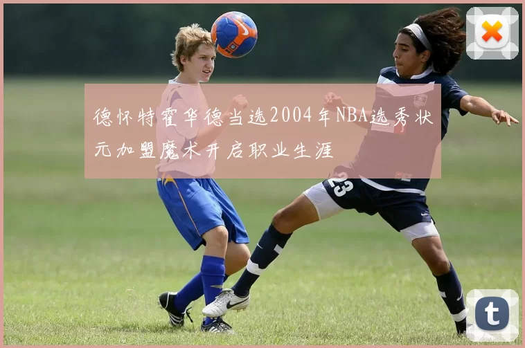 德怀特霍华德当选2004年NBA选秀状元加盟魔术开启职业生涯