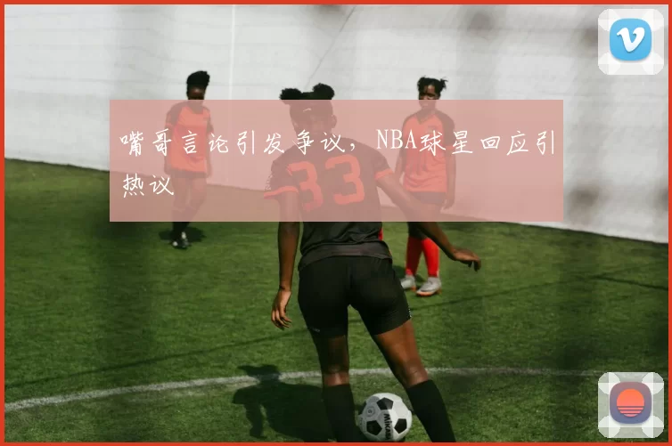 嘴哥言论引发争议，NBA球星回应引热议