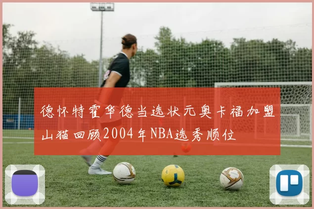 德怀特霍华德当选状元奥卡福加盟山猫回顾2004年NBA选秀顺位