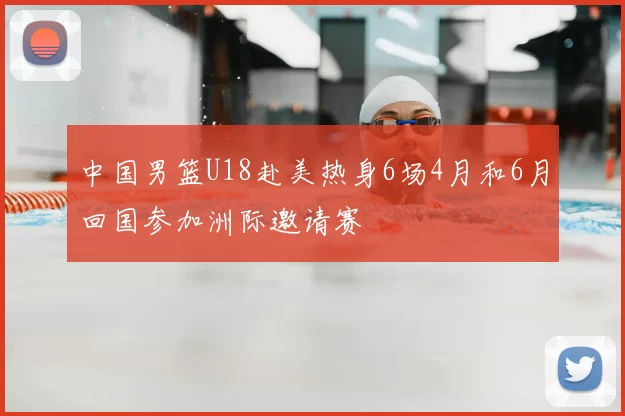 中国男篮U18赴美热身6场4月和6月回国参加洲际邀请赛