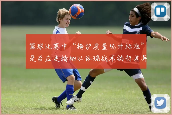 篮球比赛中“掩护质量统计标准”是否应更精细以体现战术执行差异