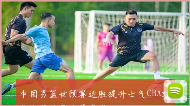 中国男篮世预赛连胜提升士气CBA球队也稳住了发展步伐