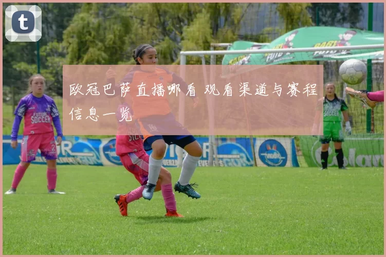 欧冠巴萨直播哪看 观看渠道与赛程信息一览