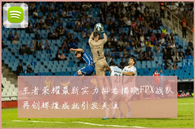 王者荣耀最新实力排名揭晓FPX战队再创辉煌成就引发关注