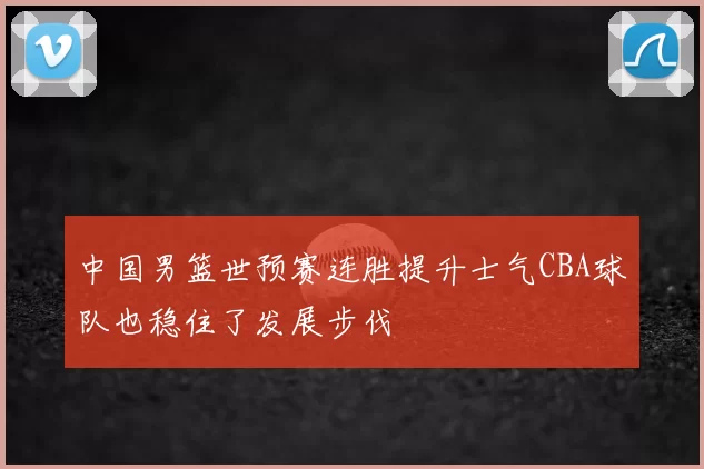 中国男篮世预赛连胜提升士气CBA球队也稳住了发展步伐