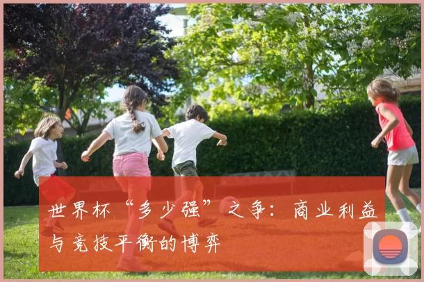 世界杯“多少强”之争：商业利益与竞技平衡的博弈
