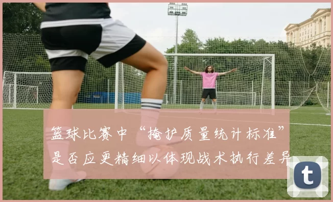 篮球比赛中“掩护质量统计标准”是否应更精细以体现战术执行差异