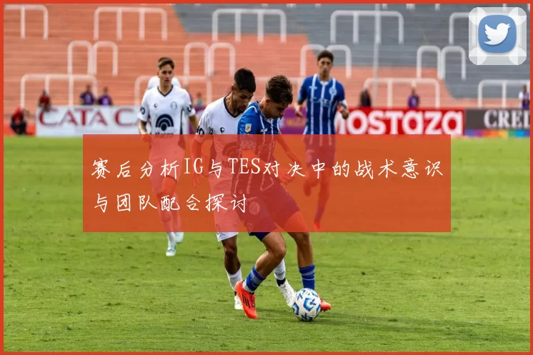 赛后分析IG与TES对决中的战术意识与团队配合探讨