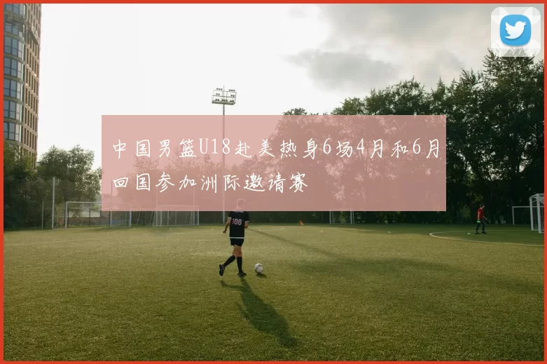 中国男篮U18赴美热身6场4月和6月回国参加洲际邀请赛
