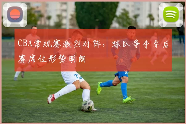 CBA常规赛激烈对阵，球队争夺季后赛席位形势明朗