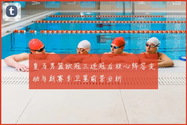 皇马男篮欧冠三连冠后核心阵容变动与新赛季卫冕前景分析