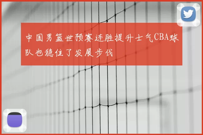 中国男篮世预赛连胜提升士气CBA球队也稳住了发展步伐