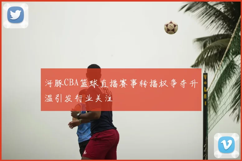 河豚CBA篮球直播赛事转播权争夺升温引发行业关注