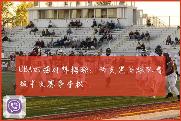 CBA四强对阵揭晓，两支黑马球队晋级半决赛争夺权