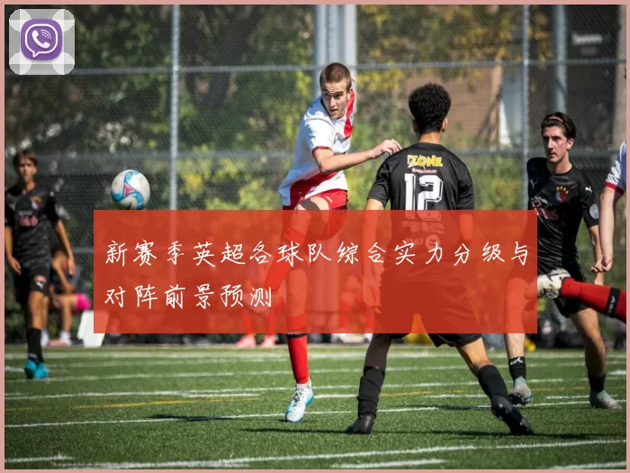 新赛季英超各球队综合实力分级与对阵前景预测