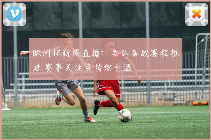 欧洲杯新闻直播：各队备战赛程推进 赛事关注度持续升温